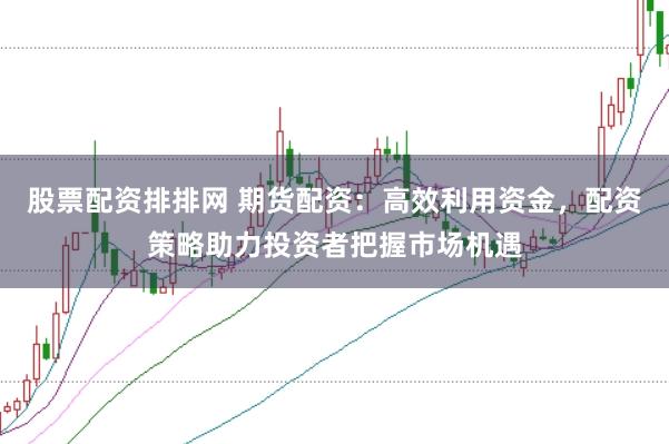 股票配资排排网 期货配资：高效利用资金，配资策略助力投资者把握市场机遇