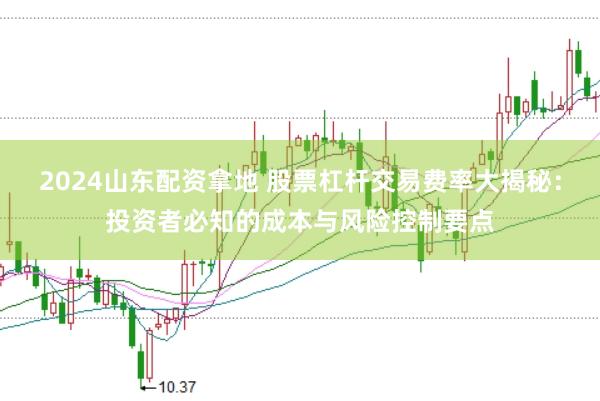 2024山东配资拿地 股票杠杆交易费率大揭秘：投资者必知的成本与风险控制要点