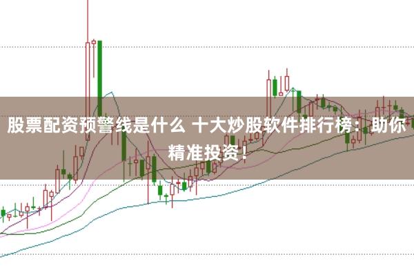 股票配资预警线是什么 十大炒股软件排行榜：助你精准投资！