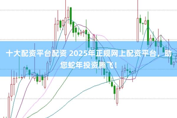 十大配资平台配资 2025年正规网上配资平台，助您蛇年投资腾飞！