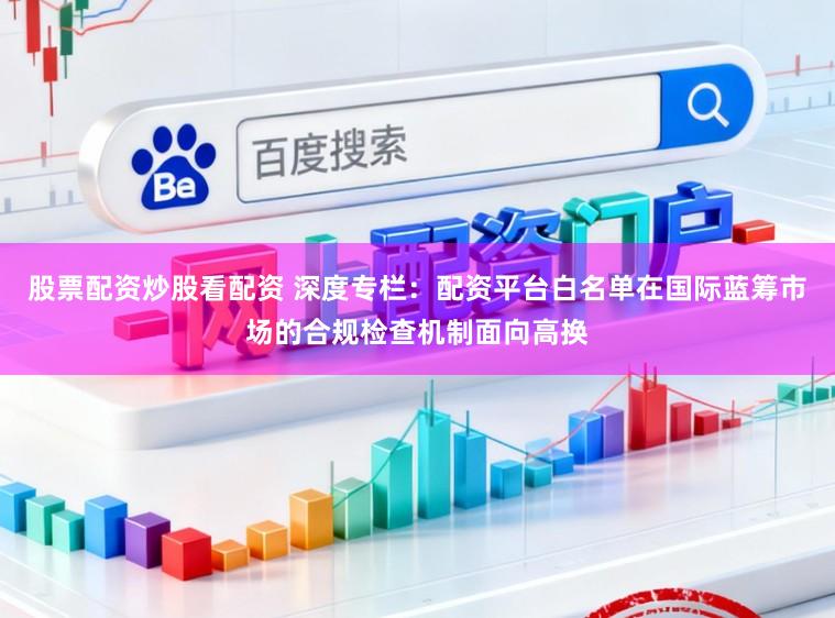 股票配资炒股看配资 深度专栏：配资平台白名单在国际蓝筹市场的合规检查机制面向高换