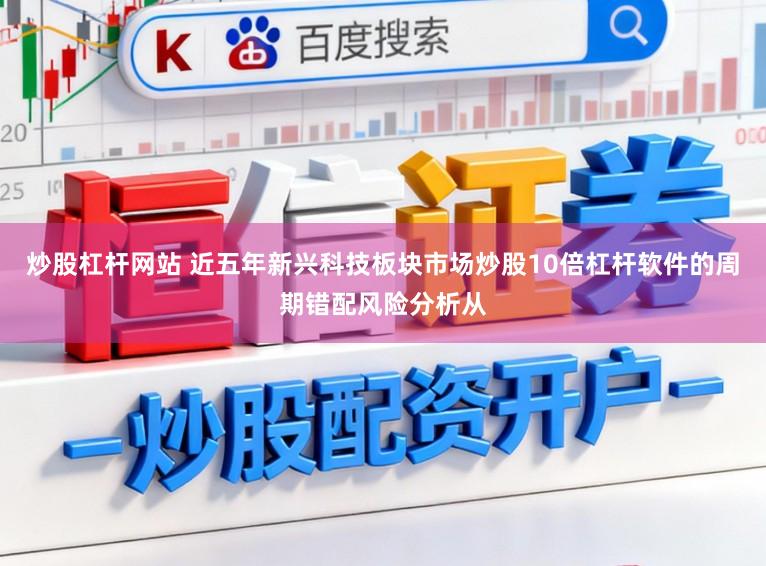炒股杠杆网站 近五年新兴科技板块市场炒股10倍杠杆软件的周期错配风险分析从