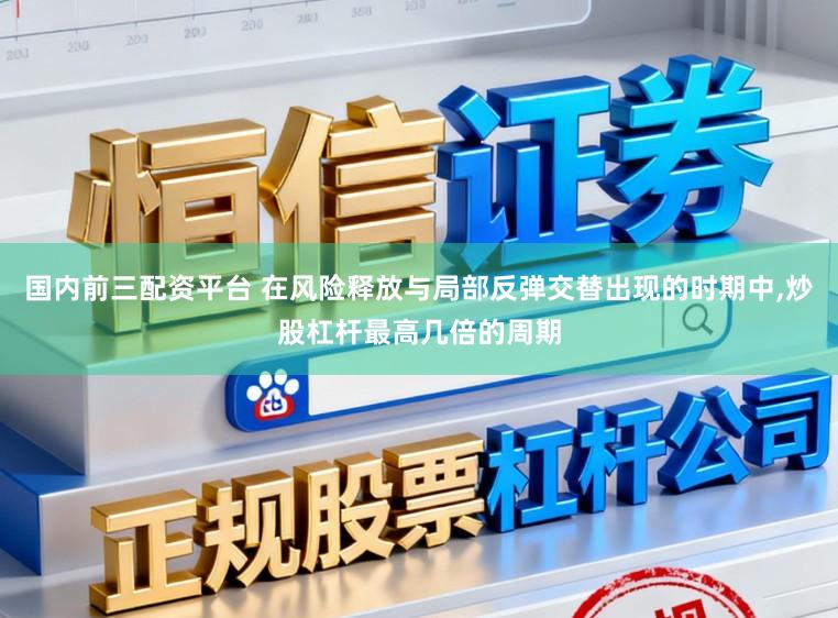 国内前三配资平台 在风险释放与局部反弹交替出现的时期中,炒股杠杆最高几倍的周期