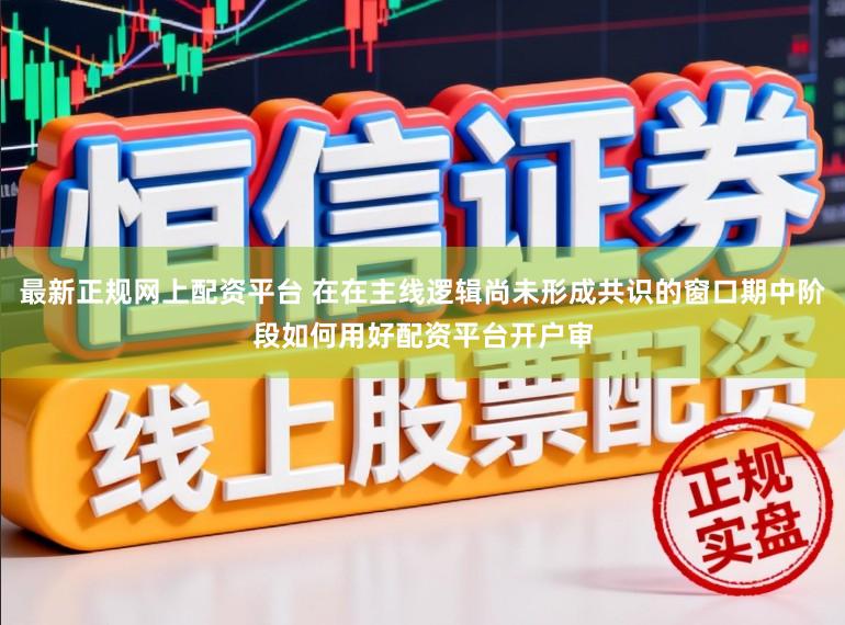 最新正规网上配资平台 在在主线逻辑尚未形成共识的窗口期中阶段如何用好配资平台开户审