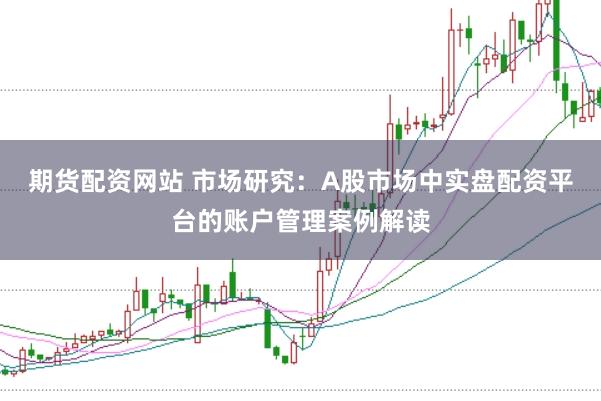 期货配资网站 市场研究：A股市场中实盘配资平台的账户管理案例解读
