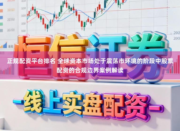正规配资平台排名 全球资本市场处于震荡市环境的阶段中股票配资的合规边界案例解读